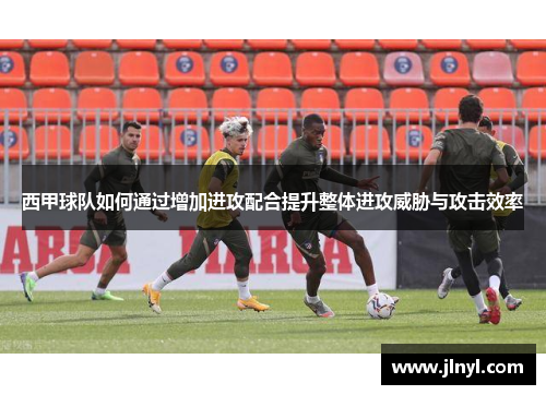 西甲球队如何通过增加进攻配合提升整体进攻威胁与攻击效率