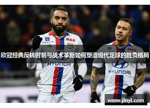 欧冠经典反转时刻与战术革新如何塑造现代足球的胜负格局